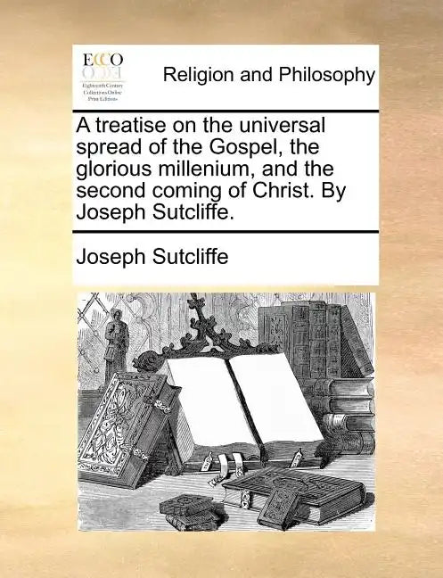 A Treatise on the Universal Spread of the Gospel, the Glorious Millenium, and the Second Coming of Christ. by Joseph Sutcliffe. - Paperback