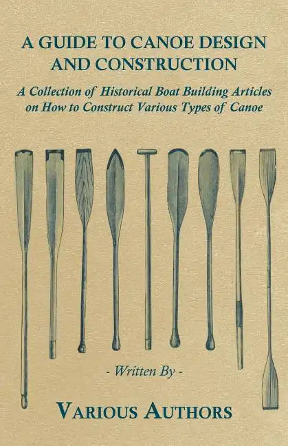A Guide to Canoe Design and Construction - A Collection of Historical Boat Building Articles on How to Construct Various Types of Canoe - Paperback