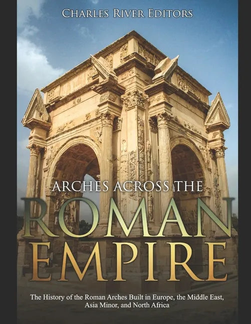 Arches across the Roman Empire: The History of the Roman Arches Built in Europe, the Middle East, Asia Minor, and North Africa - Paperback