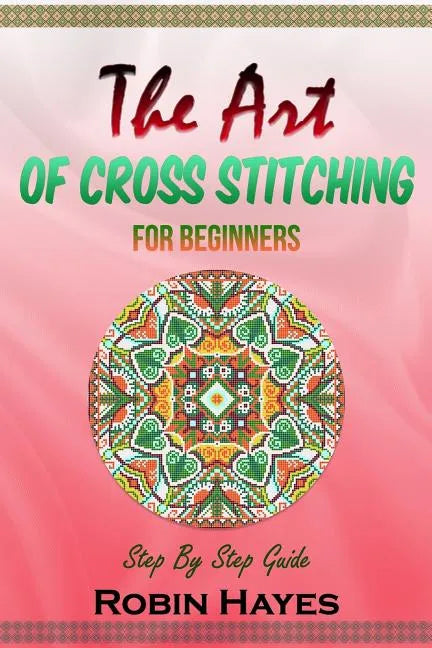 The Art of Cross Stitching for Beginners: Step By Step Guide - Paperback