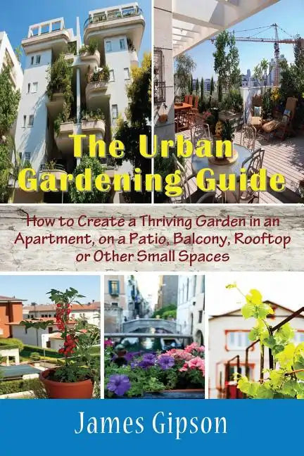 The Urban Gardening Guide: How to Create a Thriving Garden in an Apartment, on a Patio, Balcony, Rooftop or Other Small Spaces - Paperback