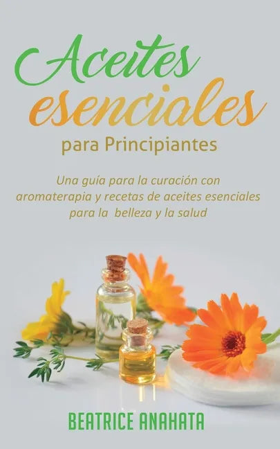 Aceites Esenciales Para Principiantes: Una Guía Para La Curación Con Aromaterapia Y Recetas De Aceites Esenciales Para La Belleza Y La Salud - Paperback