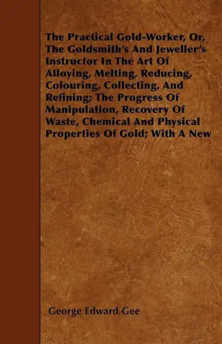 The Practical Gold-Worker, or, The Goldsmith's and Jeweller's Instructor in the Art of Alloying, Melting, Reducing, Colouring, Collecting, and Refinin - Paperback