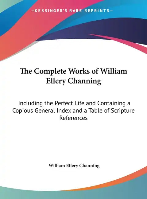 The Complete Works of William Ellery Channing: Including the Perfect Life and Containing a Copious General Index and a Table of Scripture References - Hardcover