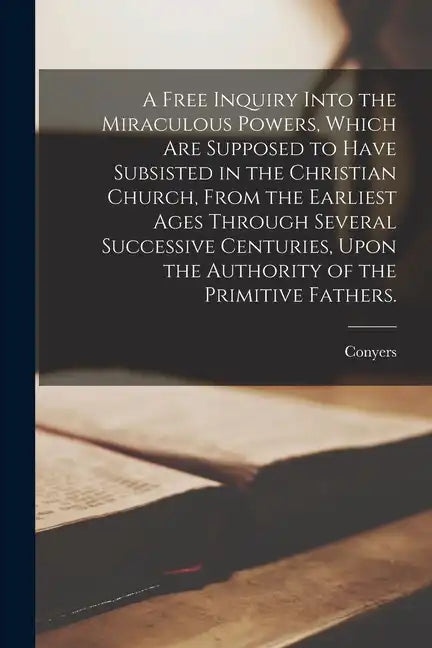 A Free Inquiry Into the Miraculous Powers, Which Are Supposed to Have Subsisted in the Christian Church, From the Earliest Ages Through Several Succes - Paperback