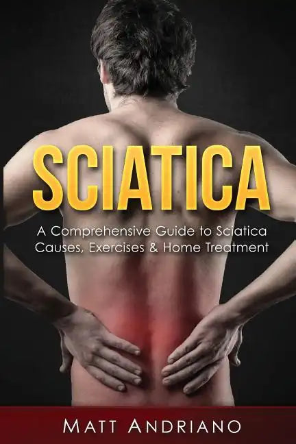 Sciatica: A Comprehensive Guide to Sciatica Causes, Exercises & Home Treatment - Paperback