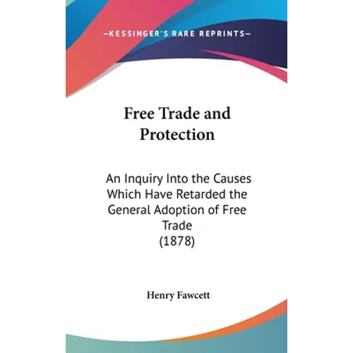 Free Trade and Protection: An Inquiry Into the Causes Which Have Retarded the General Adoption of Free Trade (1878)