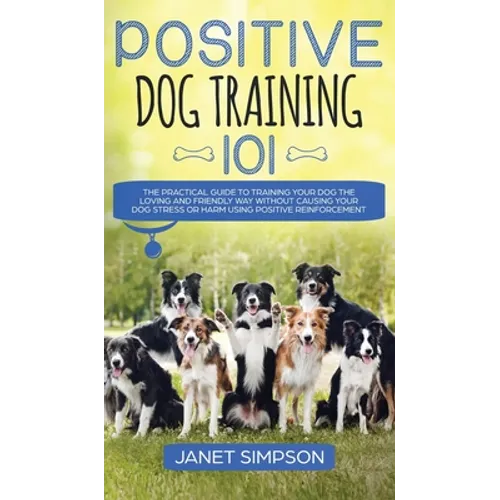 Positive Dog Training 101: The Practical Guide to Training Your Dog the Loving and Friendly Way Without Causing your Dog Stress or Harm Using Positive - Hardcover