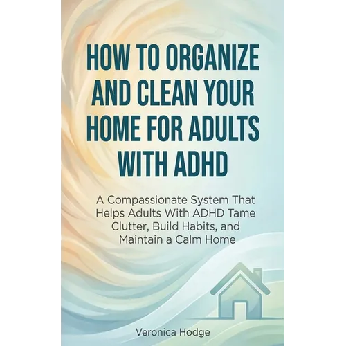 How to Organize and Clean Your Home For Adults with ADHD: A Compassionate System That Helps Adults With ADHD Tame Clutter, Build Habits, and Maintain - Paperback