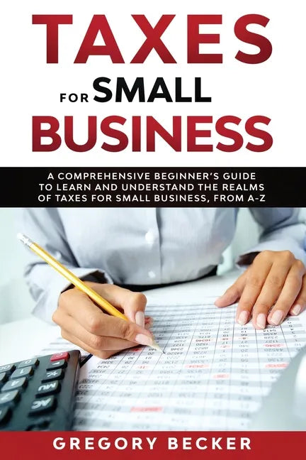 Taxes for Small Business: A Comprehensive Beginner's Guide to Learn and Understand the Realms of Taxes for Small Business, from A-Z - Paperback