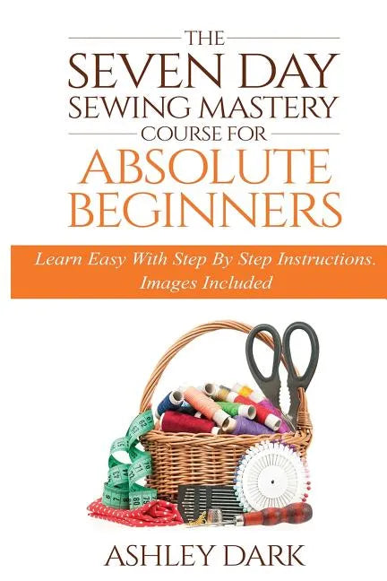 Sewing: The Seven Day Sewing Mastery Course For Absolute Beginners: Learn Easy With Step By Step Instructions - Images Include - Paperback