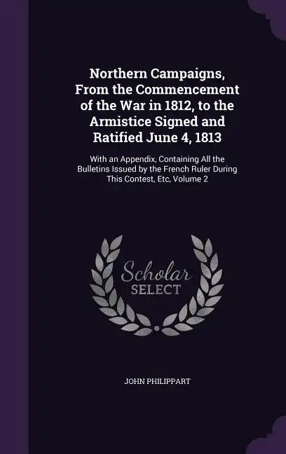 Northern Campaigns, From the Commencement of the War in 1812, to the Armistice Signed and Ratified June 4, 1813: With an Appendix, Containing All the - Hardcover
