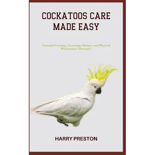 Cockatoos Care Made Easy: Essential Training, Grooming, Dietary, and Physical Maintenance Strategies - Paperback