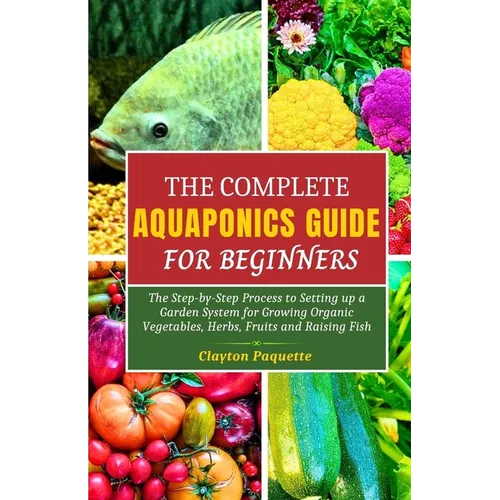 The Complete Aquaponics Guide for Beginners: The Step-by-Step Process to Setting Up a Garden System for Growing Organic Vegetables, Herbs, Fruits and - Paperback