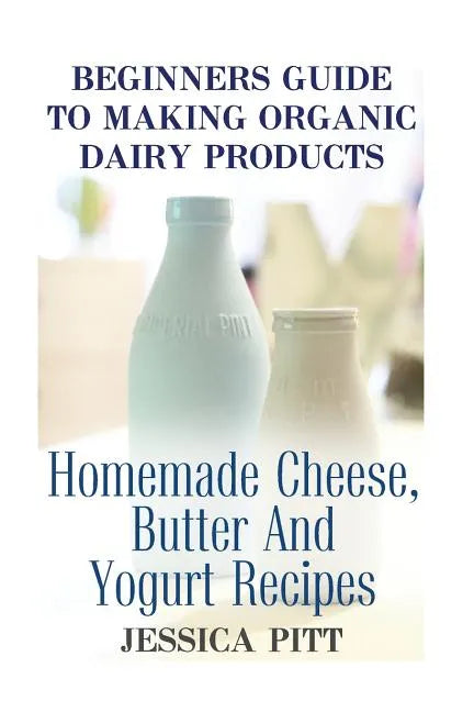Beginners Guide To Making Organic Dairy Products: Homemade Cheese, Butter And Yogurt Recipes - Paperback