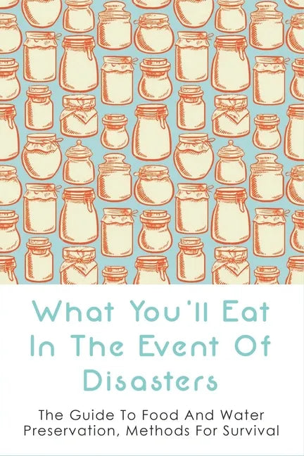 What You'll Eat In The Event Of Disasters: The Guide To Food And Water Preservation, Methods For Survival: Food Prep Guide For Disaster - Paperback