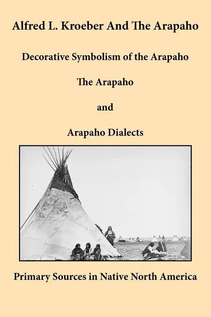 Alfred L. Kroeber and the Arapaho: Decorative Symbolism of the Arapaho, the Arapaho, and Arapaho Dialects - Paperback