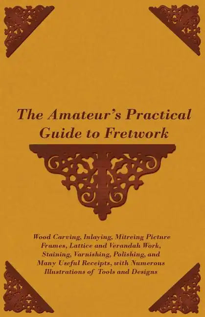 The Amateur's Practical Guide to Fretwork, Wood Carving, Inlaying, Mitreing Picture Frames, Lattice and Verandah Work, Staining, Varnishing, Polishing - Paperback