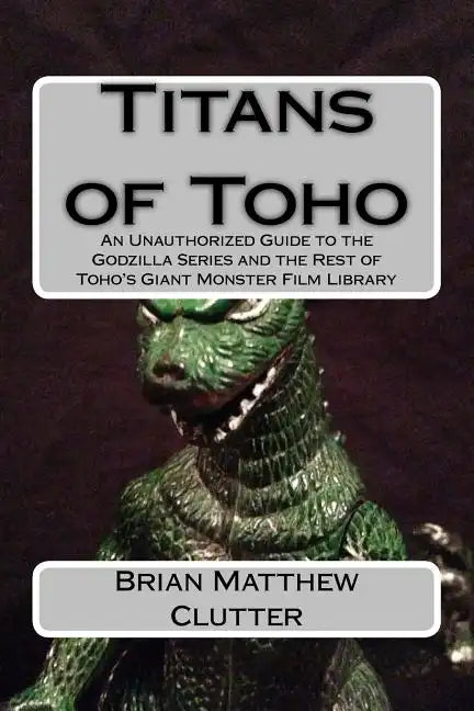 Titans of Toho: An Unauthorized Guide to the Godzilla Series and the Rest of Toho's Giant Monster Film Library - Paperback