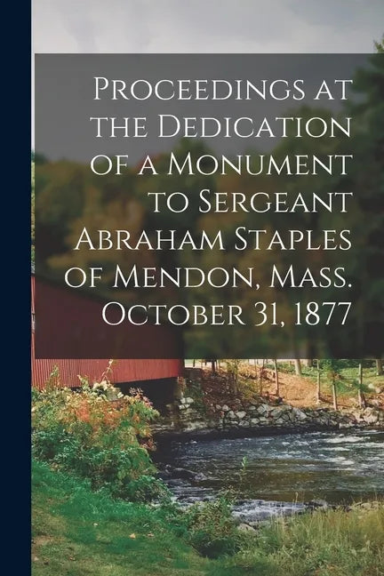 Proceedings at the Dedication of a Monument to Sergeant Abraham Staples of Mendon, Mass. October 31, 1877 - Paperback
