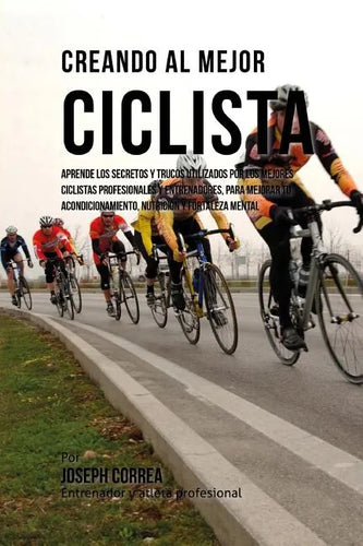 Creando Al Mejor Ciclista: Aprende Los Secretos Y Trucos Utilizados Por Los Mejores Ciclistas Profesionales Y Entrenadores, Para Mejorar Tu Acond - Paperback