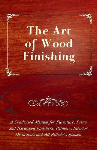 The Art of Wood Finishing - A Condensed Manual for Furniture, Piano and Hardwood Finishers, Painters, Interior Decorators and All Allied Craftsmen - Paperback