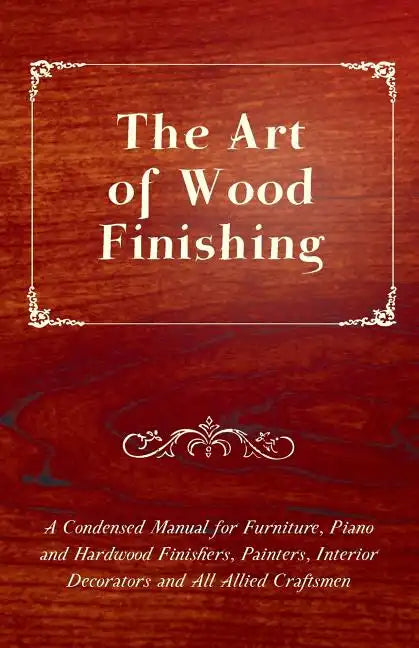 The Art of Wood Finishing - A Condensed Manual for Furniture, Piano and Hardwood Finishers, Painters, Interior Decorators and All Allied Craftsmen - Paperback