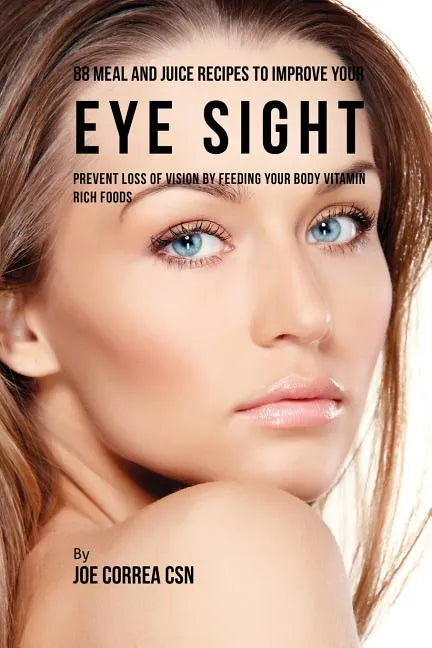 88 Meal and Juice Recipes to Improve Your Eye Sight: Prevent Loss of Vision by Feeding Your Body Vitamin Rich Foods - Paperback