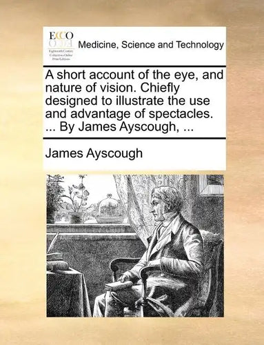 A Short Account of the Eye, and Nature of Vision. Chiefly Designed to Illustrate the Use and Advantage of Spectacles. ... by James Ayscough, ... - Paperback