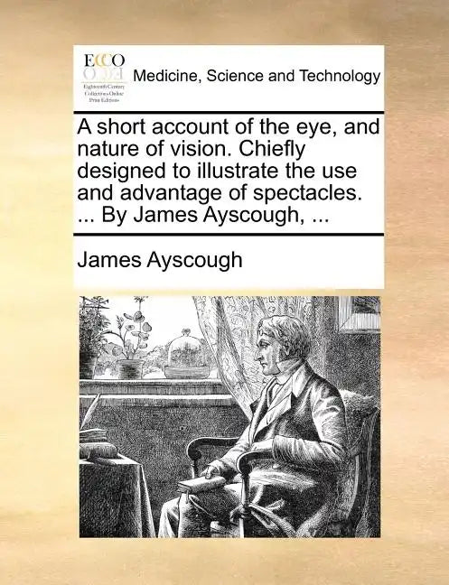 A Short Account of the Eye, and Nature of Vision. Chiefly Designed to Illustrate the Use and Advantage of Spectacles. ... by James Ayscough, ... - Paperback