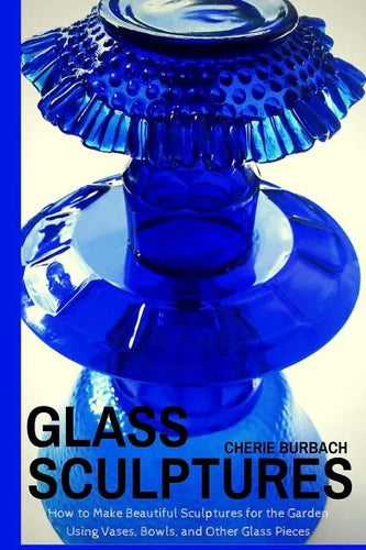 Glass Sculptures: How to Make Beautiful Sculptures for the Garden Using Vases, Bowls, and Other Glass Pieces - Paperback