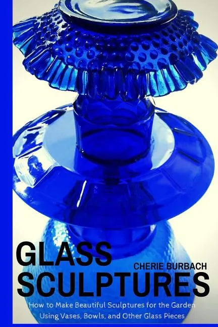 Glass Sculptures: How to Make Beautiful Sculptures for the Garden Using Vases, Bowls, and Other Glass Pieces - Paperback