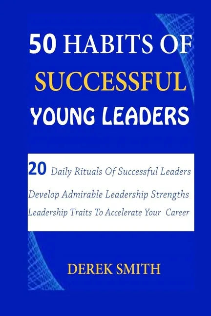 50 Habits of Successful Young Leaders: 20 Daily Rituals Of Successful Leaders: Develop Admirable Leadership Strengths And Leadership Traits To Acceler - Paperback