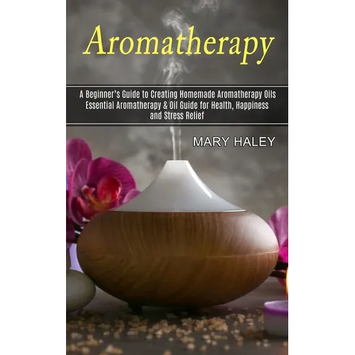 Aromatherapy: A Beginner's Guide to Creating Homemade Aromatherapy Oils (Essential Aromatherapy & Oil Guide for Health, Happiness and Stress Relief) - Paperback