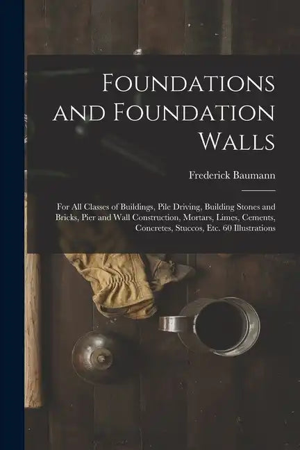 Foundations and Foundation Walls: For All Classes of Buildings, Pile Driving, Building Stones and Bricks, Pier and Wall Construction, Mortars, Limes, - Paperback