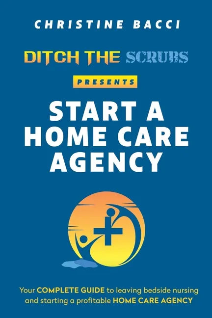 Ditch the Scrubs Presents Start a Homecare Agency: Your Complete Guide to Leaving Bedside Nursing and Starting a Profitable Home Care Agency - Paperback