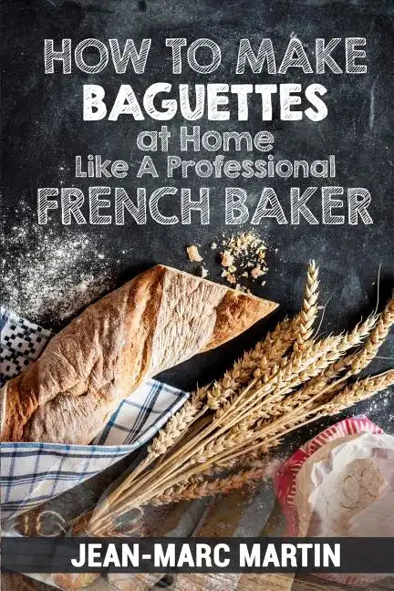 How To Make Baguettes At Home Like A Professional French Baker: Authentic Receipe Of Artisan Bread Baking - Paperback