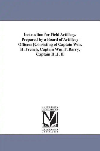 Instruction for Field Artillery. Prepared by a Board of Artillery Officers [Consisting of Captain Wm. H. French, Captain Wm. F. Barry, Captain H. J. H - Paperback