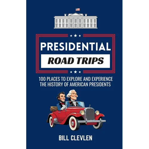 Presidential Road Trips: 100 Places To Explore And Experience The History of American Presidents