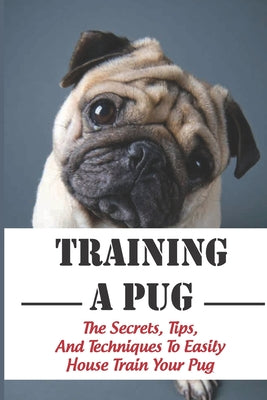 Training A Pug: The Secrets, Tips, And Techniques To Easily House Train Your Pug: House Training For Your Pug Guide - Paperback