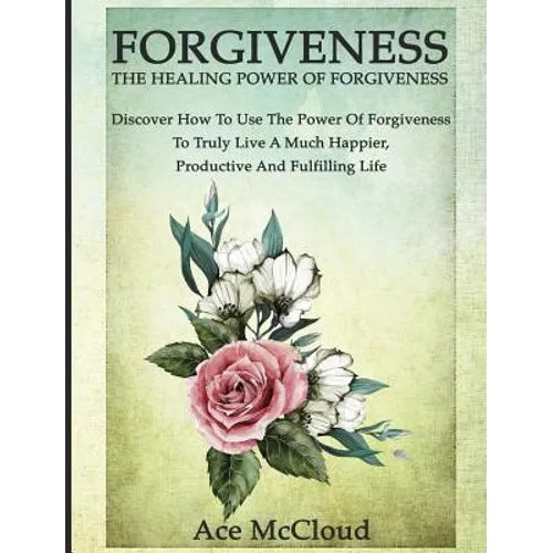 Forgiveness: The Healing Power Of Forgiveness: Discover How To Use The Power Of Forgiveness To Truly Live A Much Happier, Productive And Fulfilling Li - Hardcover