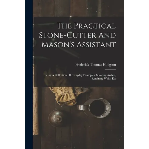 The Practical Stone-cutter And Mason's Assistant: Being A Collection Of Everyday Examples, Showing Arches, Retaining Walls, Etc - Paperback
