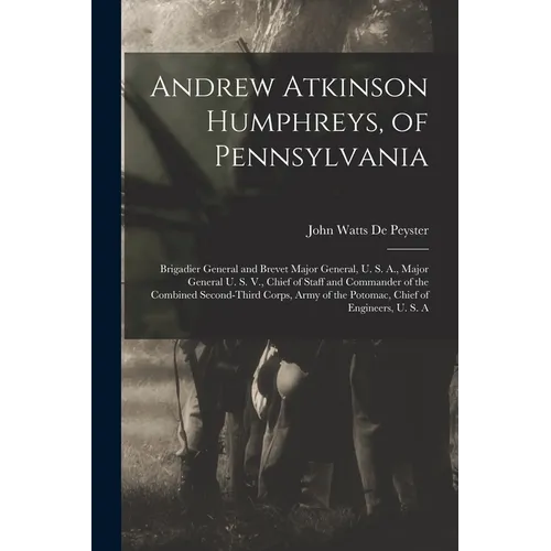 Andrew Atkinson Humphreys, of Pennsylvania: Brigadier General and Brevet Major General, U. S. A., Major General U. S. V., Chief of Staff and Commander - Paperback