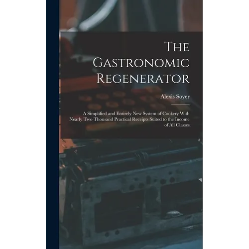 The Gastronomic Regenerator: A Simplified and Entirely New System of Cookery With Nearly Two Thousand Practical Receipts Suited to the Income of All C - Hardcover