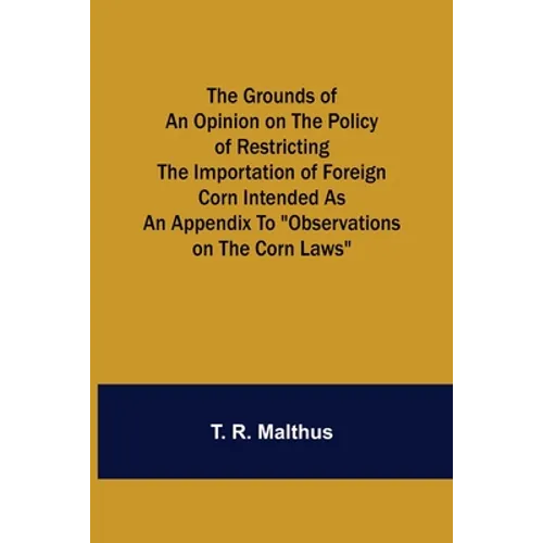 The Grounds of an Opinion on the Policy of Restricting the Importation of Foreign Corn Intended as an appendix to 