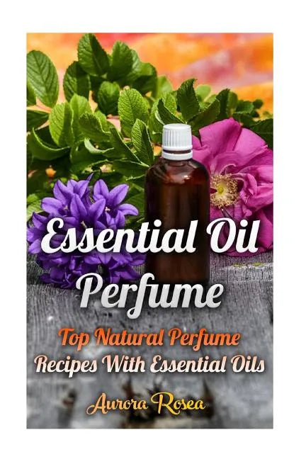 Essential Oil Perfume: Top Natural Perfume Recipes With Essential Oils - Paperback