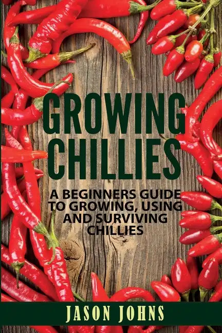 Growing Chilies - A Beginners Guide To Growing, Using, and Surviving Chilies: Everything You Need To Know To Successfully Grow Chilies At Home - Paperback