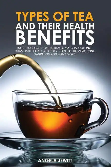 Types of Tea and Their Health Benefits Including Green, White, Black, Matcha, Oolong, Chamomile, Hibiscus, Ginger, Roiboos, Turmeric, Mint, Dandelion - Paperback