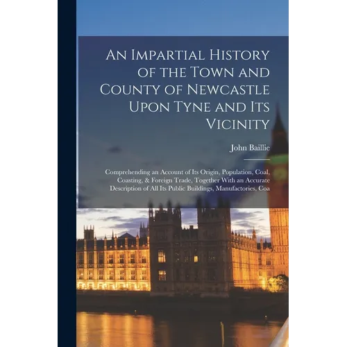 An Impartial History of the Town and County of Newcastle Upon Tyne and Its Vicinity: Comprehending an Account of Its Origin, Population, Coal, Coastin - Paperback