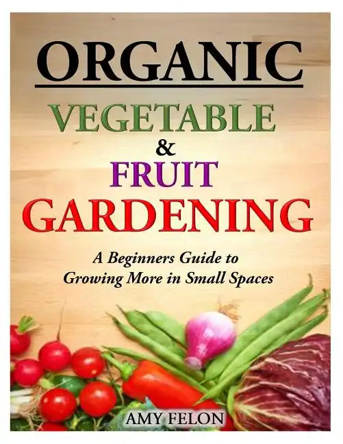 Organic Vegetable and Fruit Gardening: A Beginners Guide to Growing More in Small Spaces - Paperback